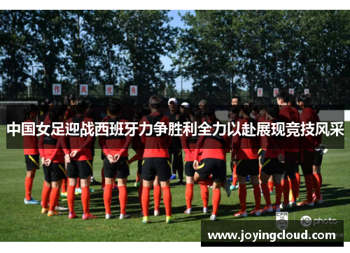 中国女足迎战西班牙力争胜利全力以赴展现竞技风采